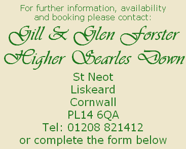 For further information, availability
and booking please contact:
Gill & Glen Forster
Higher Searles Down
St Neot
Liskeard
Cornwall
PL14 6QA
Tel: 01208 821412
or complete the form below